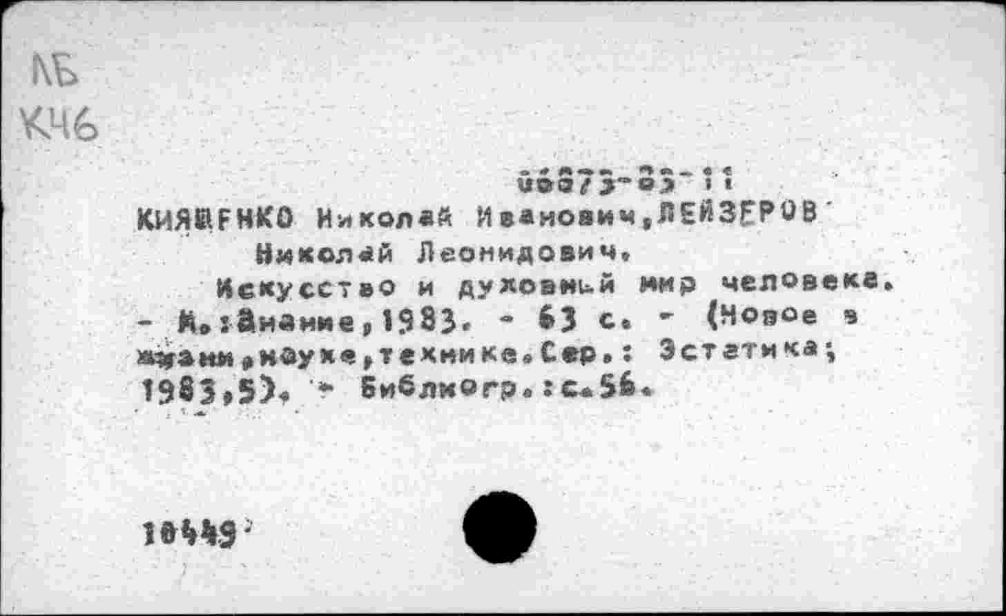 ﻿и637Э“33~ *« КИЯЙЕНКО Николай И«амоаич,ЛЕЙЗЕРОВ Николай Леонидович.
Искусство и духовньй мир человеке. -#•*Знание,1983« - 63 с. ~ (Новое з «ч»ани »науке »технике. Сер» : Эстетика; 1983»5)« * Библиогр.:с.56.
зтэ*